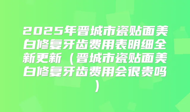 2025年晋城市瓷贴面美白修复牙齿费用表明细全新更新（晋城市瓷贴面美白修复牙齿费用会很贵吗）