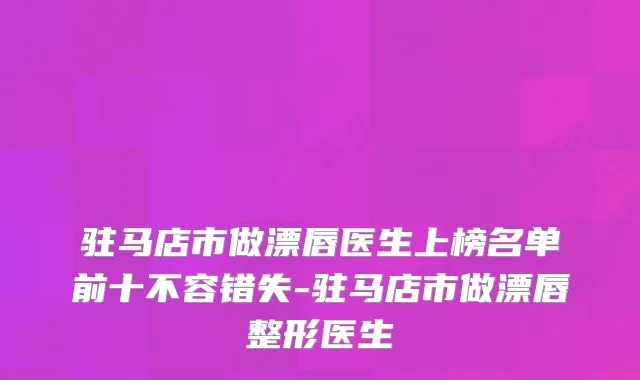 驻马店市做漂唇医生上榜名单前十不容错失-驻马店市做漂唇整形医生