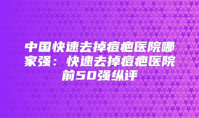 中国快速去掉痘疤医院哪家强:快速去掉痘疤医院前50强纵评