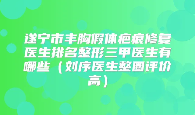 遂宁市丰胸假体疤痕修复医生排名整形三甲医生有哪些(刘序医生整圈评价高)