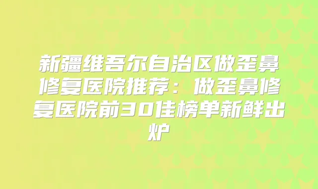 新疆维吾尔自治区做歪鼻修复医院推荐:做歪鼻修复医院前30佳榜单新鲜出炉