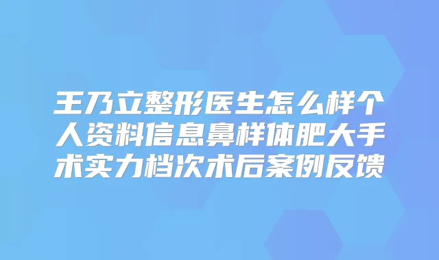 王乃立整形医生怎么样个人资料信息鼻样体肥大手术实力档次术后案例反馈