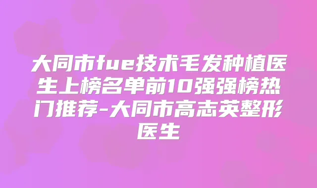 大同市fue技术毛发种植医生上榜名单前10强强榜热门推荐-大同市高志英整形医生