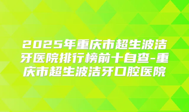 2025年重庆市超生波洁牙医院排行榜前十自查-重庆市超生波洁牙口腔医院