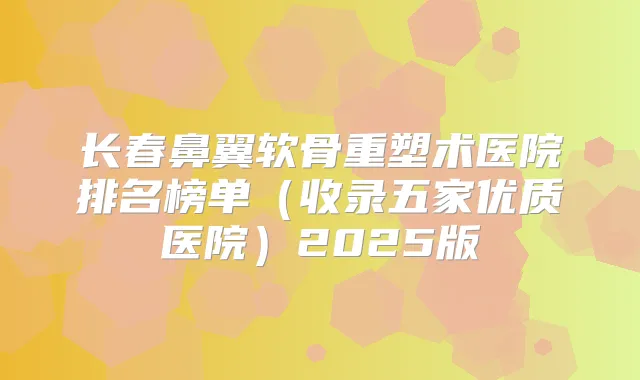 长春鼻翼软骨重塑术医院排名榜单(收录五家优质医院)2025版