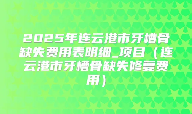2025年连云港市牙槽骨缺失费用表明细_项目(连云港市牙槽骨缺失修复费用)