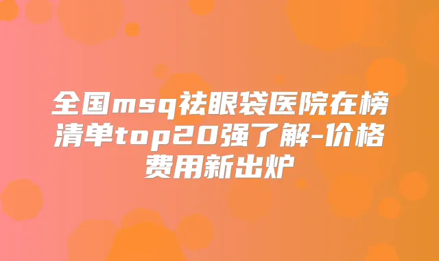 全国msq祛眼袋医院在榜清单top20强了解-价格费用新出炉