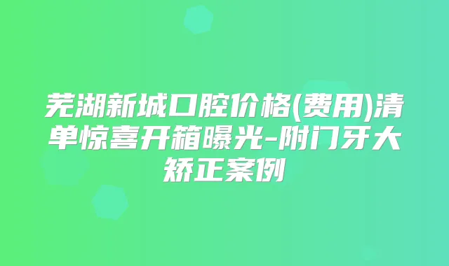 芜湖新城口腔价格(费用)清单惊喜开箱曝光-附门牙大矫正案例