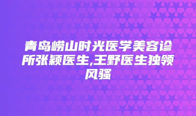 青岛崂山时光医学美容诊所张颖医生,王野医生独领风骚