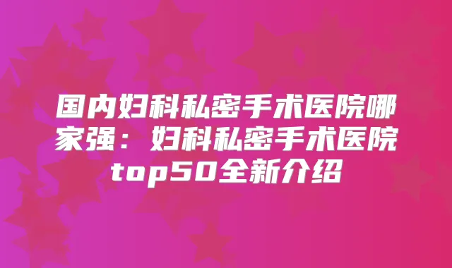 国内妇科私密手术医院哪家强:妇科私密手术医院top50全新介绍