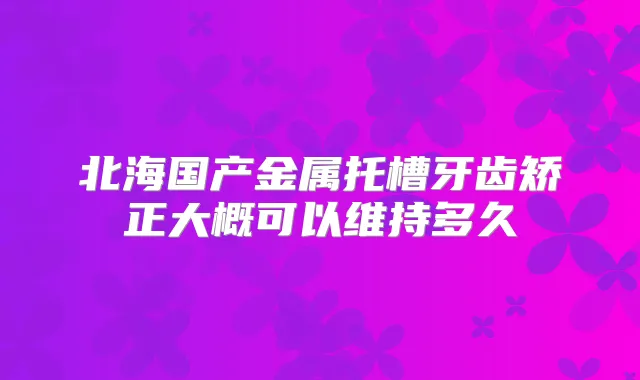 北海国产金属托槽牙齿矫正大概可以维持多久