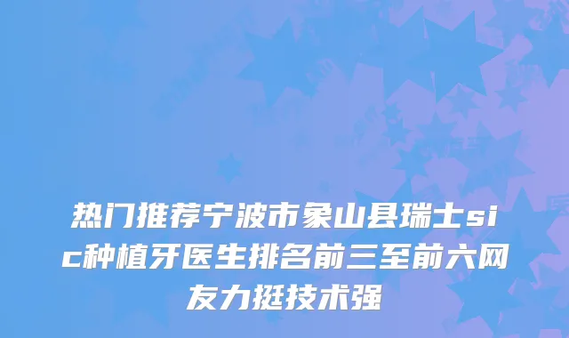 热门推荐宁波市象山县瑞士sic种植牙医生排名前三至前六网友力挺技术强