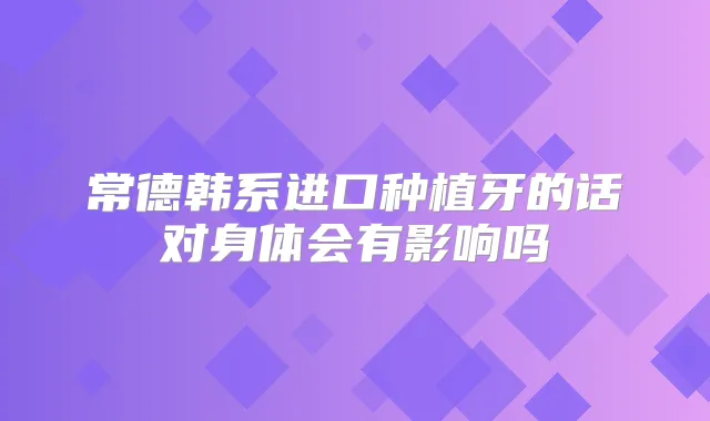 常德韩系进口种植牙的话对身体会有影响吗