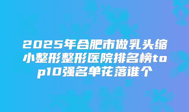 2025年合肥市做乳头缩小整形整形医院排名榜top10强名单花落谁个