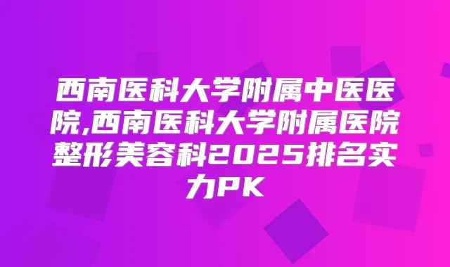 西南医科大学附属中医医院,西南医科大学附属医院整形美容科2025排名实力PK