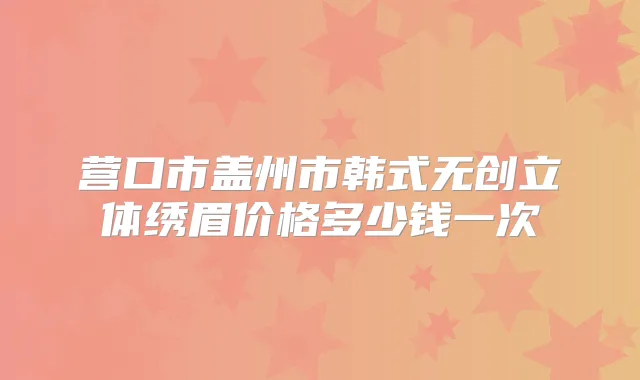 营口市盖州市韩式无创立体绣眉价格多少钱一次