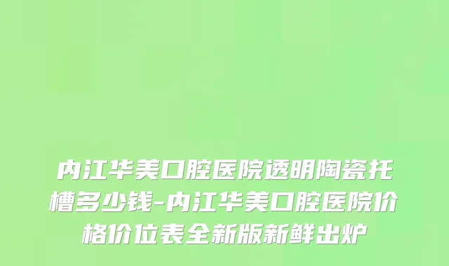 内江华美口腔医院透明陶瓷托槽多少钱-内江华美口腔医院价格价位表全新版新鲜出炉