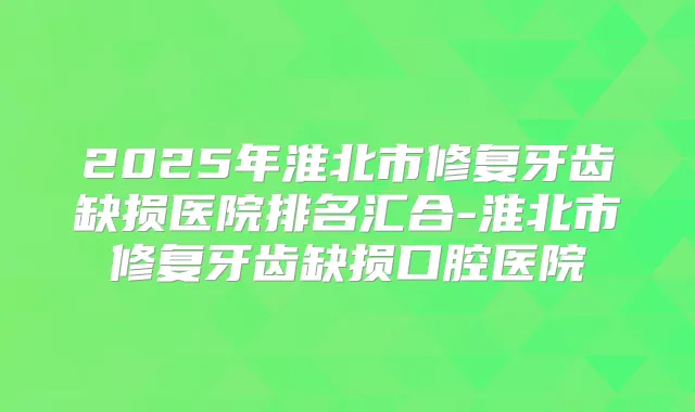 2025年淮北市修复牙齿缺损医院排名汇合-淮北市修复牙齿缺损口腔医院