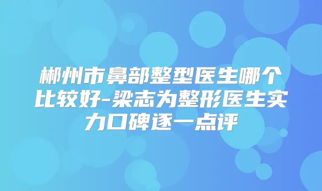 郴州市鼻部整型医生哪个比较好-梁志为整形医生实力口碑逐一点评