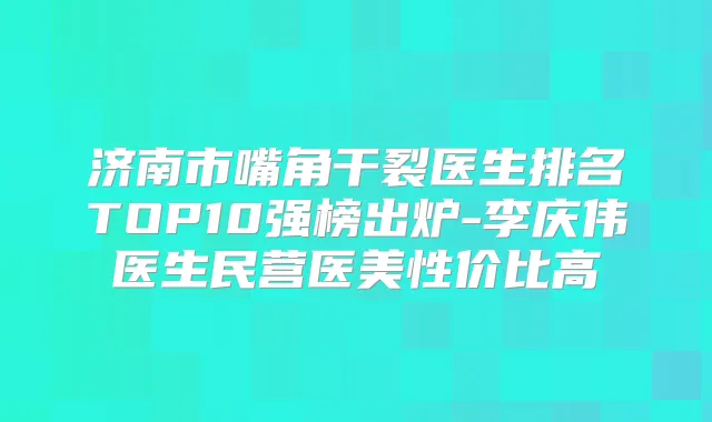 济南市嘴角干裂医生排名TOP10强榜出炉-李庆伟医生民营医美性价比高