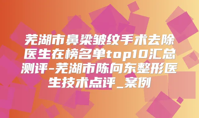 芜湖市鼻梁皱纹手术去除医生在榜名单top10汇总测评-芜湖市陈向东整形医生技术点评_案例