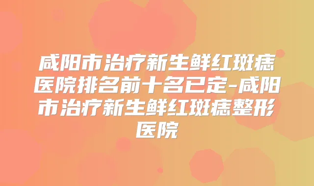 咸阳市新生鲜红斑痣医院排名前十名已定-咸阳市新生鲜红斑痣整形医院