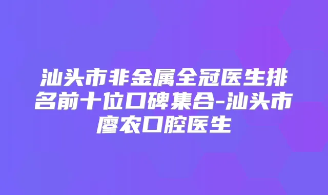 汕头市非金属全冠医生排名前十位口碑集合-汕头市廖农口腔医生