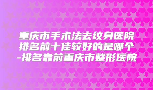 重庆市手术法去纹身医院排名前十佳较好的是哪个-排名靠前重庆市整形医院