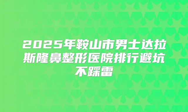 2025年鞍山市男士达拉斯隆鼻整形医院排行避坑不踩雷