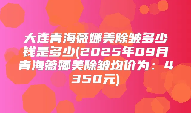 大连青海薇娜美除皱多少钱是多少(2025年09月青海薇娜美除皱均价为:4350元)
