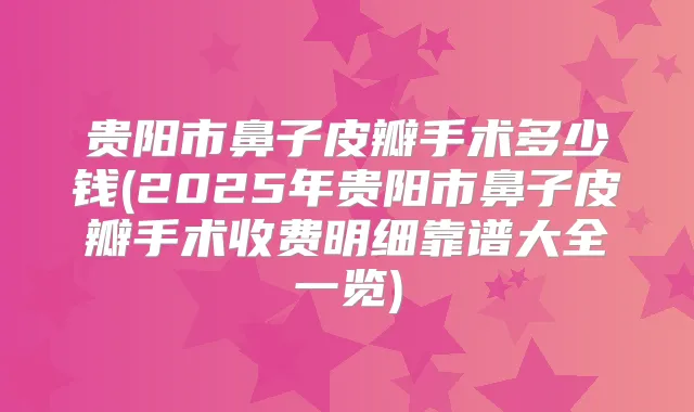 贵阳市鼻子皮瓣手术多少钱(2025年贵阳市鼻子皮瓣手术收费明细靠谱大全一览)