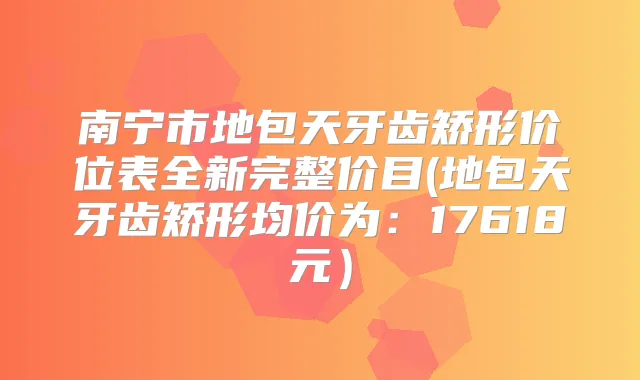南宁市地包天牙齿矫形价位表全新完整价目(地包天牙齿矫形均价为:17618元)