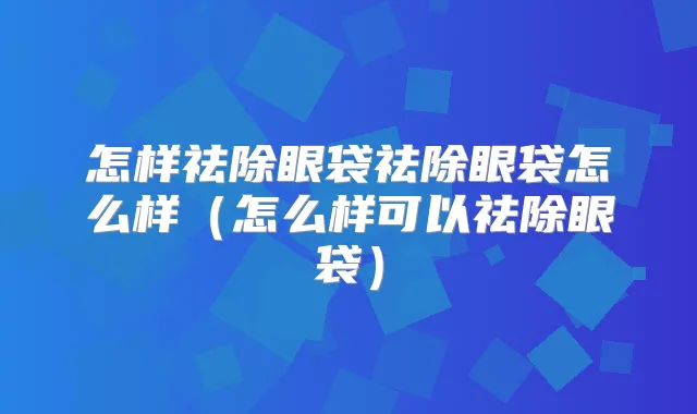 怎样祛除眼袋祛除眼袋怎么样(怎么样可以祛除眼袋)