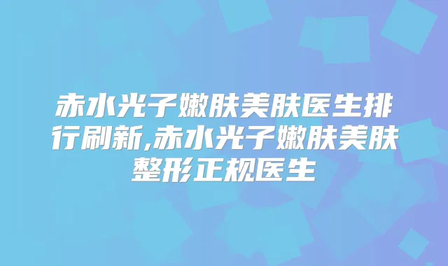赤水光子嫩肤美肤医生排行刷新,赤水光子嫩肤美肤整形正规医生