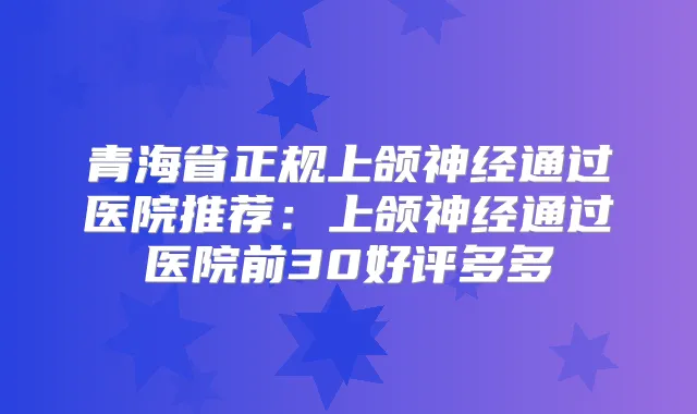 青海省正规上颌神经通过医院推荐：上颌神经通过医院前30好评多多