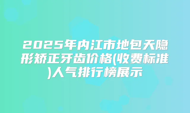 2025年内江市地包天隐形矫正牙齿价格(收费标准)人气排行榜展示