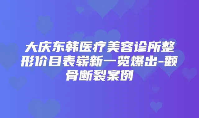 大庆东韩医疗美容诊所整形价目表崭新一览爆出-颧骨断裂案例
