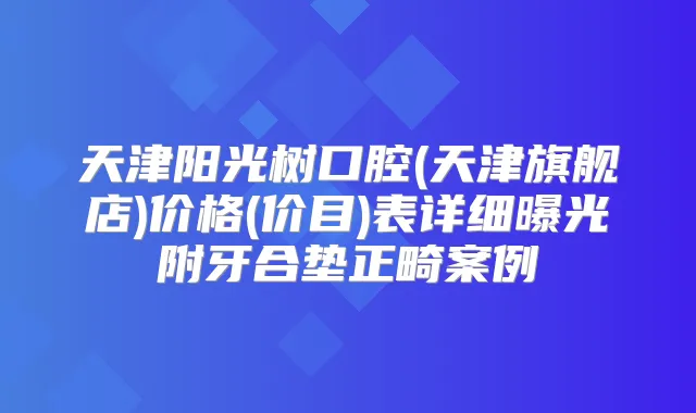 天津阳光树口腔(天津旗舰店)价格(价目)表详细曝光附牙合垫正畸案例