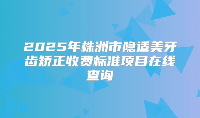 2025年株洲市隐适美牙齿矫正收费标准项目在线查询