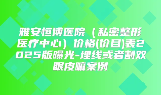 雅安恒博医院(私密整形医疗中心)价格(价目)表2025版曝光-埋线或者割双眼皮嘛案例