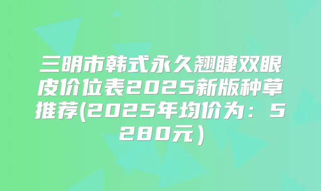 三明市韩式永久翘睫双眼皮价位表2025新版种草推荐(2025年均价为：5280元）