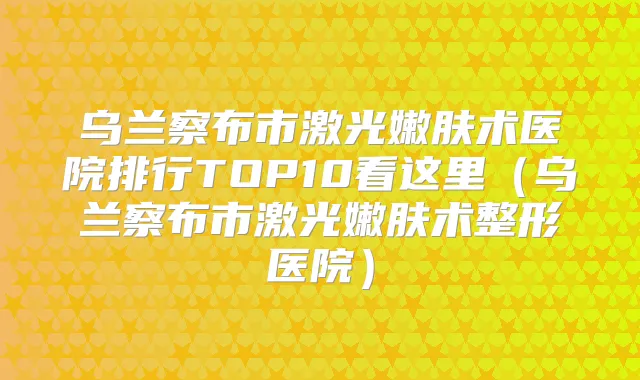 乌兰察布市激光嫩肤术医院排行TOP10看这里（乌兰察布市激光嫩肤术整形医院）