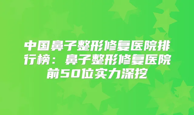中国鼻子整形修复医院排行榜：鼻子整形修复医院前50位实力深挖