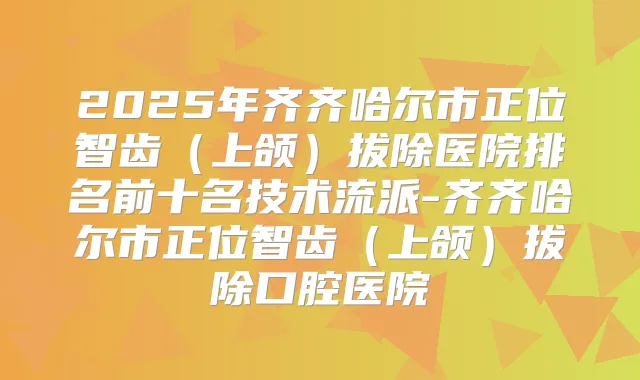 2025年齐齐哈尔市正位智齿(上颌)拔除医院排名前十名技术流派-齐齐哈尔市正位智齿(上颌)拔除口腔医院
