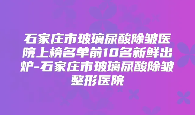 石家庄市玻璃尿酸除皱医院上榜名单前10名新鲜出炉-石家庄市玻璃尿酸除皱整形医院