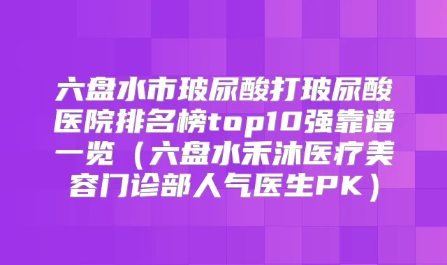 六盘水市玻尿酸打玻尿酸医院排名榜top10强靠谱一览(六盘水禾沐医疗美容门诊部人气医生PK)