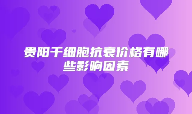 贵阳干细胞抗衰价格有哪些影响因素