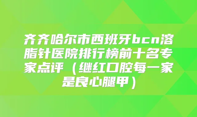 齐齐哈尔市西班牙bcn溶脂针医院排行榜前十名专家点评（继红口腔每一家是良心腿甲）