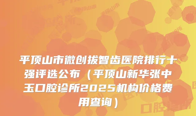 平顶山市微创拔智齿医院排行十强评选公布(平顶山新华张中玉口腔诊所2025机构价格费用查询)