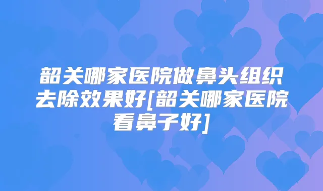 韶关哪家医院做鼻头组织去除效果好[韶关哪家医院看鼻子好]